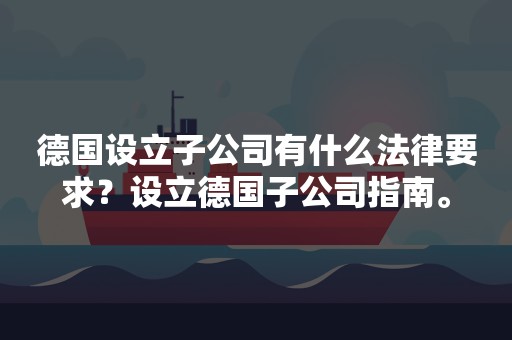 德国设立子公司有什么法律要求？设立德国子公司指南。