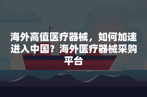 海外高值医疗器械，如何加速进入中国？海外医疗器械采购平台