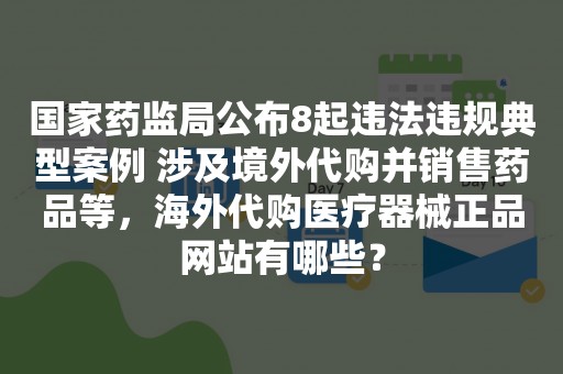 国家药监局公布8起违法违规典型案例 涉及境外代购并销售药品等，海外代购医疗器械正品网站有哪些？