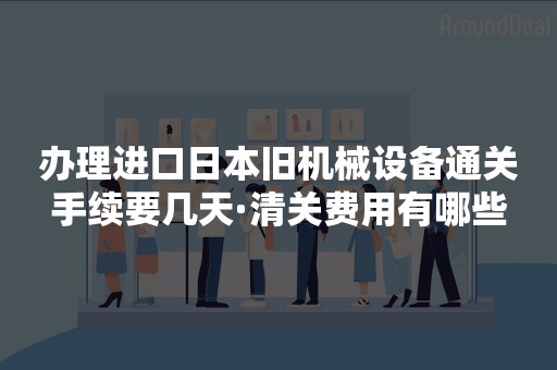 办理进口日本旧机械设备通关手续要几天·清关费用有哪些