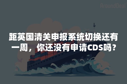 距英国清关申报系统切换还有一周，你还没有申请CDS吗？