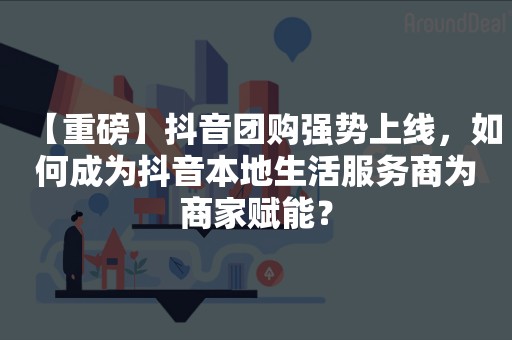 【重磅】抖音团购强势上线，如何成为抖音本地生活服务商为商家赋能？