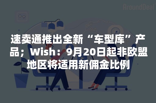 速卖通推出全新“车型库”产品；Wish：9月20日起非欧盟地区将适用新佣金比例