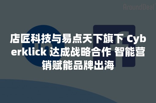 店匠科技与易点天下旗下 Cyberklick 达成战略合作 智能营销赋能品牌出海