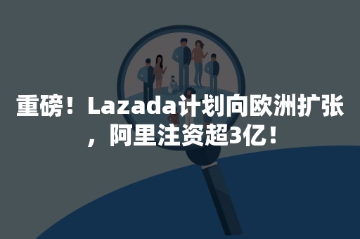 重磅！Lazada计划向欧洲扩张，阿里注资超3亿！