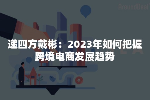 递四方戴彬：2023年如何把握跨境电商发展趋势