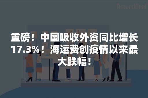 重磅！中国吸收外资同比增长17.3%！海运费创疫情以来最大跌幅！