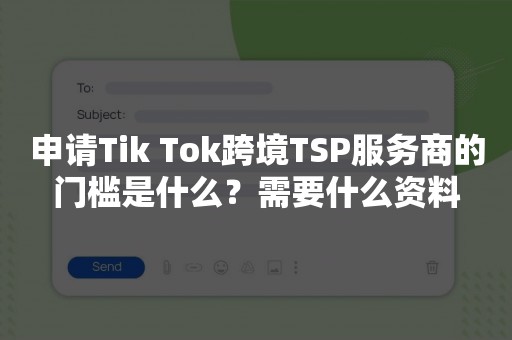 申请Tik Tok跨境TSP服务商的门槛是什么？需要什么资料