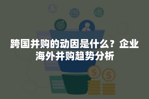 跨国并购的动因是什么？企业海外并购趋势分析