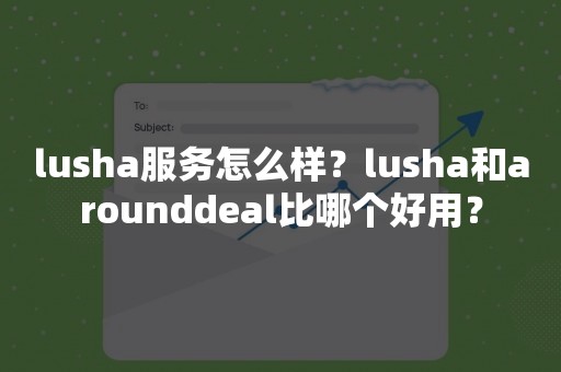 lusha服务怎么样？lusha和arounddeal比哪个好用？