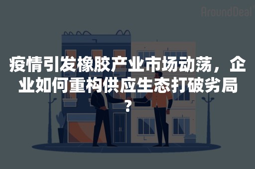 疫情引发橡胶产业市场动荡，企业如何重构供应生态打破劣局?