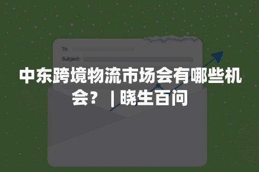 中东跨境物流市场会有哪些机会？ | 晓生百问