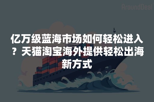 亿万级蓝海市场如何轻松进入？天猫淘宝海外提供轻松出海新方式