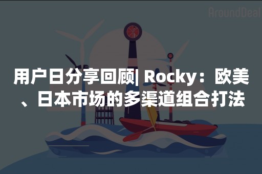 用户日分享回顾| Rocky：欧美、日本市场的多渠道组合打法