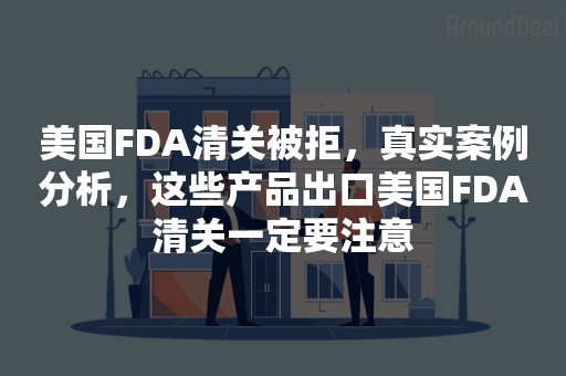 美国FDA清关被拒，真实案例分析，这些产品出口美国FDA清关一定要注意