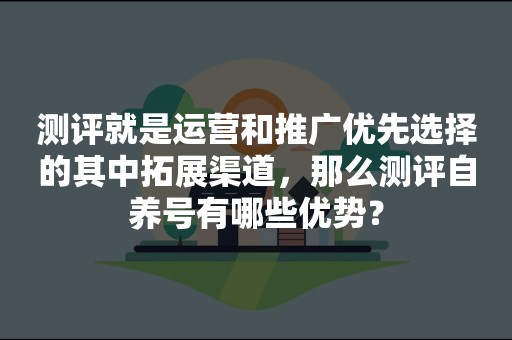 测评就是运营和推广优先选择的其中拓展渠道，那么测评自养号有哪些优势？