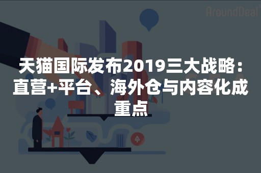 天猫国际发布2019三大战略：直营+平台、海外仓与内容化成重点