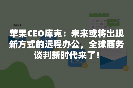 苹果CEO库克：未来或将出现新方式的远程办公，全球商务谈判新时代来了！