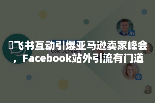 ​飞书互动引爆亚马逊卖家峰会，Facebook站外引流有门道