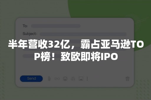 半年营收32亿，霸占亚马逊TOP榜！致欧即将IPO