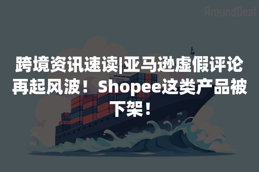 跨境资讯速读|亚马逊虚假评论再起风波！Shopee这类产品被下架！