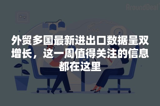 外贸多国最新进出口数据呈双增长，这一周值得关注的信息都在这里