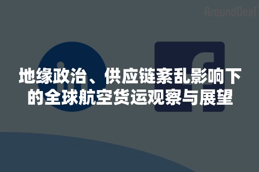 地缘政治、供应链紊乱影响下的全球航空货运观察与展望