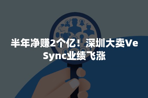 半年净赚2个亿！深圳大卖VeSync业绩飞涨