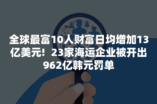 全球最富10人财富日均增加13亿美元!  23家海运企业被开出962亿韩元罚单