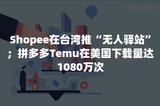 Shopee在台湾推“无人驿站”；拼多多Temu在美国下载量达1080万次