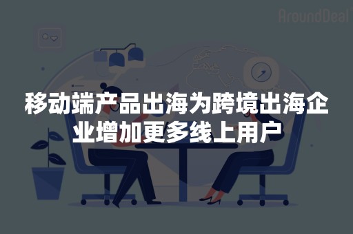 移动端产品出海为跨境出海企业增加更多线上用户