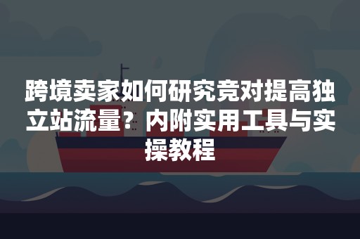 跨境卖家如何研究竞对提高独立站流量？内附实用工具与实操教程