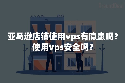 亚马逊店铺使用vps有隐患吗？使用vps安全吗？