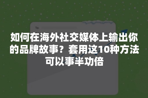 如何在海外社交媒体上输出你的品牌故事？套用这10种方法可以事半功倍