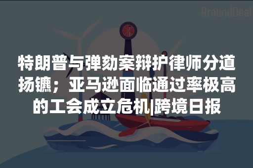 特朗普与弹劾案辩护律师分道扬镳；亚马逊面临通过率极高的工会成立危机|跨境日报