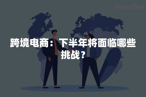 跨境电商：下半年将面临哪些挑战？