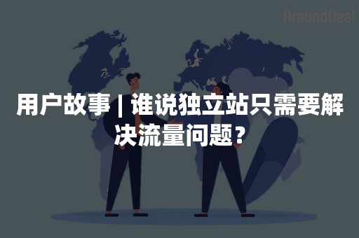 用户故事 | 谁说独立站只需要解决流量问题？