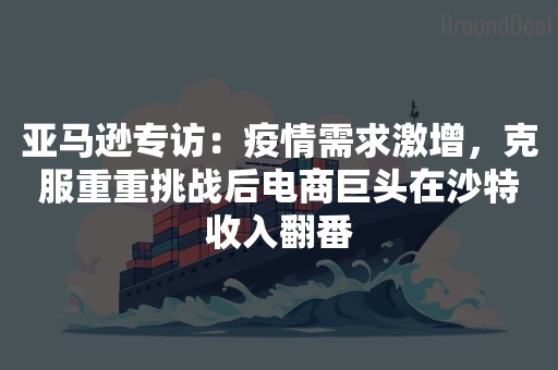 亚马逊专访：疫情需求激增，克服重重挑战后电商巨头在沙特收入翻番