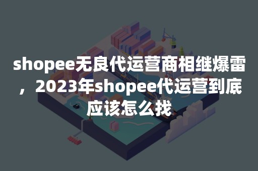 shopee无良代运营商相继爆雷，2023年shopee代运营到底应该怎么找