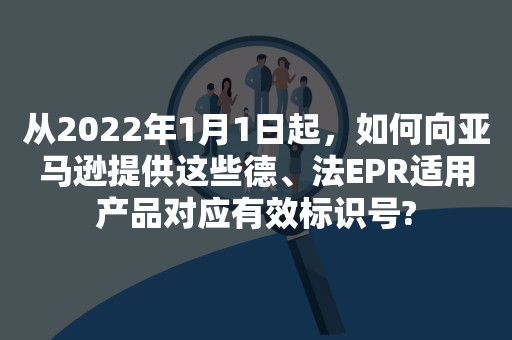 从2022年1月1日起，如何向亚马逊提供这些德、法EPR适用产品对应有效标识号?