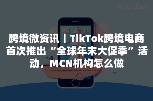 跨境微资讯丨TikTok跨境电商首次推出“全球年末大促季”活动，MCN机构怎么做