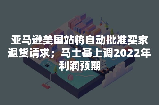 亚马逊美国站将自动批准买家退货请求；马士基上调2022年利润预期