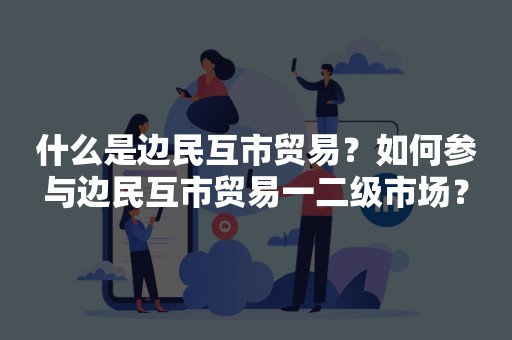 什么是边民互市贸易？如何参与边民互市贸易一二级市场？