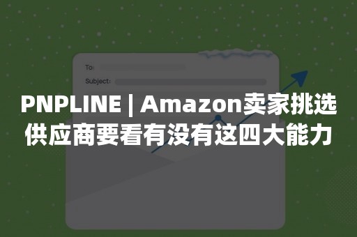 PNPLINE | Amazon卖家挑选供应商要看有没有这四大能力