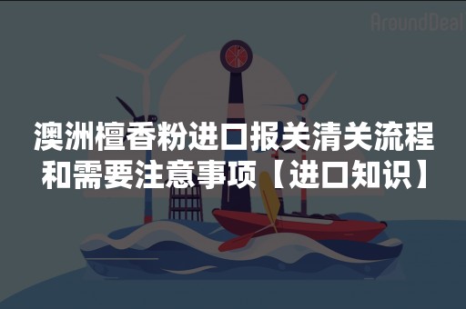 澳洲檀香粉进口报关清关流程和需要注意事项【进口知识】