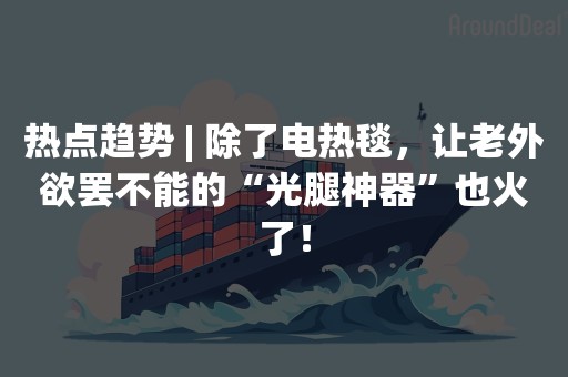 热点趋势 | 除了电热毯，让老外欲罢不能的“光腿神器”也火了！