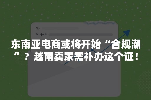 东南亚电商或将开始“合规潮”？越南卖家需补办这个证！