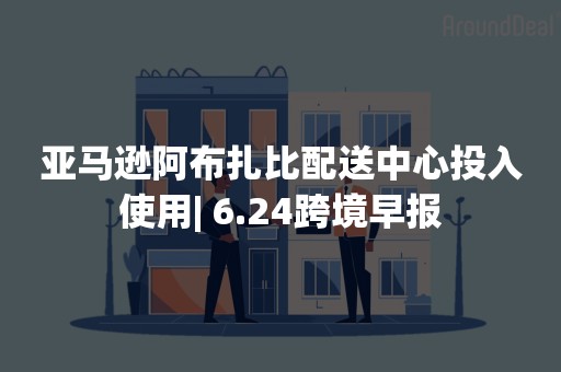 亚马逊阿布扎比配送中心投入使用| 6.24跨境早报