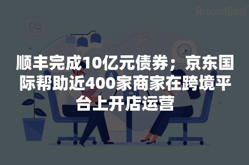 顺丰完成10亿元债券；京东国际帮助近400家商家在跨境平台上开店运营