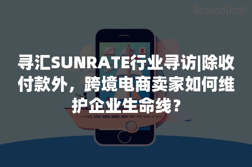 寻汇SUNRATE行业寻访|除收付款外，跨境电商卖家如何维护企业生命线？